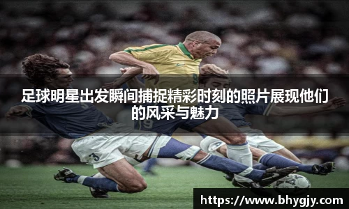 足球明星出发瞬间捕捉精彩时刻的照片展现他们的风采与魅力