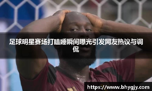 足球明星赛场打瞌睡瞬间曝光引发网友热议与调侃